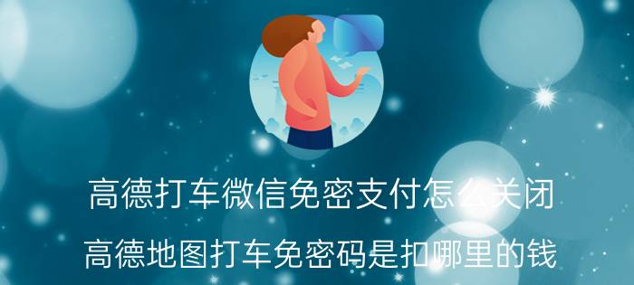 高德打车微信免密支付怎么关闭 高德地图打车免密码是扣哪里的钱？